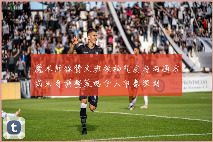 魔术师称赞文班领袖气质与沟通方式米奇调整策略令人印象深刻