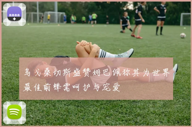 乌戈桑切斯盛赞姆巴佩称其为世界最佳前锋需呵护与宠爱