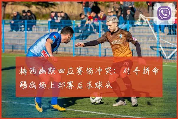 梅西幽默回应赛场冲突：对手拼命踢我场上却赛后求球衣