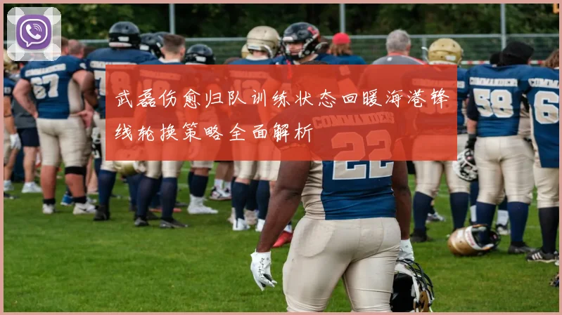 武磊伤愈归队训练状态回暖海港锋线轮换策略全面解析