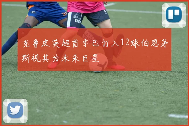 克鲁皮英超首季已打入12球伯恩茅斯视其为未来巨星