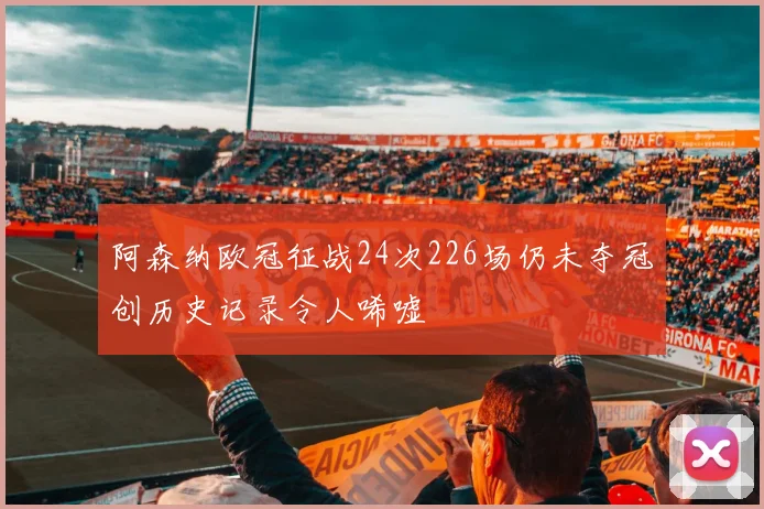阿森纳欧冠征战24次226场仍未夺冠创历史记录令人唏嘘