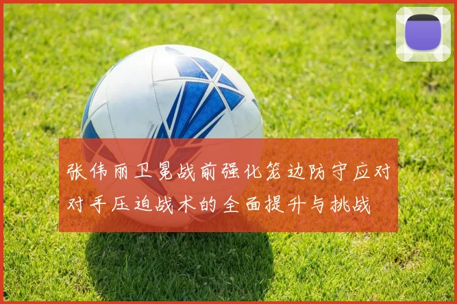 张伟丽卫冕战前强化笼边防守应对对手压迫战术的全面提升与挑战