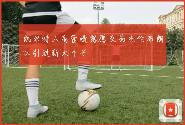 凯尔特人高管透露愿交易杰伦布朗以引进新大个子