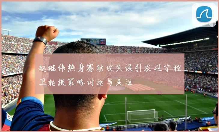 赵继伟热身赛助攻失误引发辽宁控卫轮换策略讨论与关注