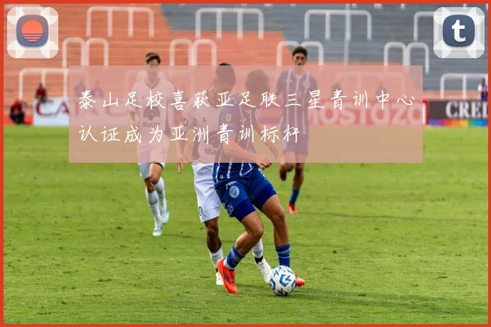 泰山足校喜获亚足联三星青训中心认证成为亚洲青训标杆