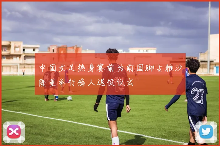 中国女足热身赛前为前国脚古雅沙隆重举行感人退役仪式