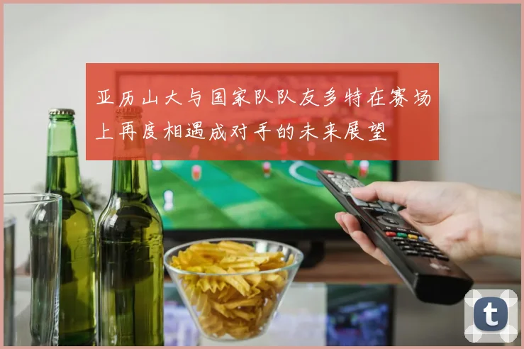 亚历山大与国家队队友多特在赛场上再度相遇成对手的未来展望