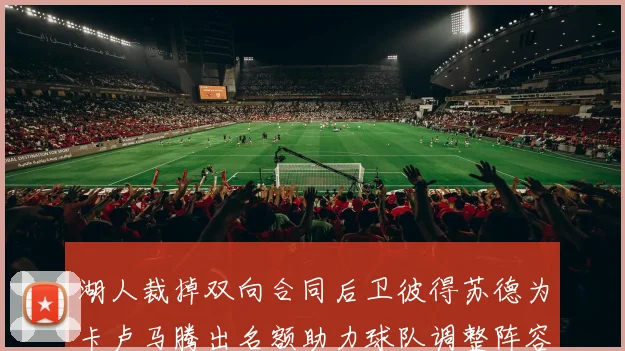 湖人裁掉双向合同后卫彼得苏德为卡卢马腾出名额助力球队调整阵容