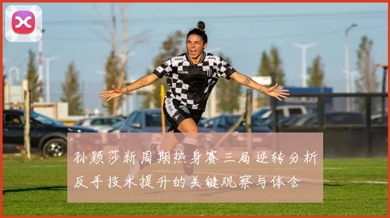 孙颖莎新周期热身赛三局逆转分析反手技术提升的关键观察与体会