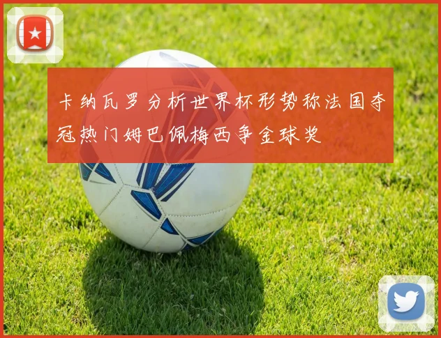 卡纳瓦罗分析世界杯形势称法国夺冠热门姆巴佩梅西争金球奖