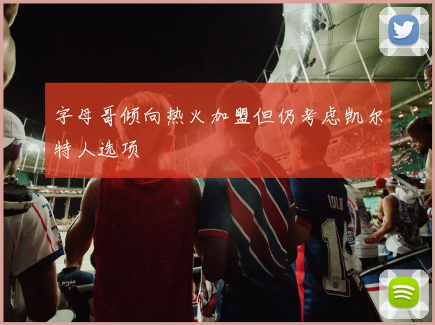 字母哥倾向热火加盟但仍考虑凯尔特人选项