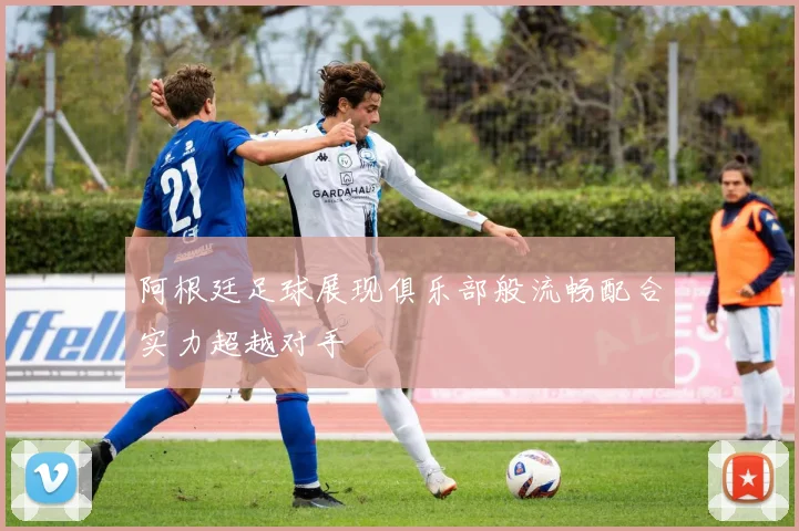 阿根廷足球展现俱乐部般流畅配合实力超越对手