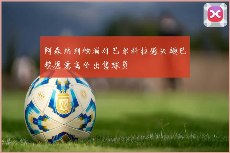 阿森纳利物浦对巴尔科拉感兴趣巴黎愿意高价出售球员