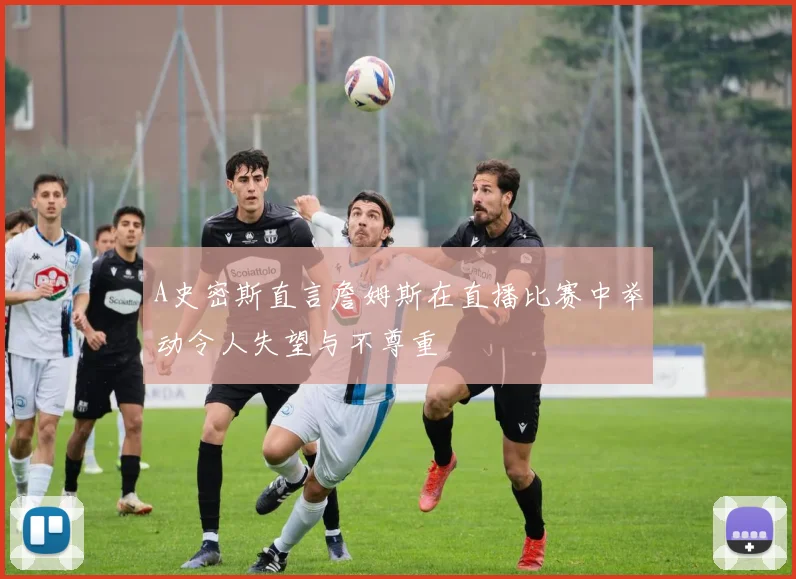 A史密斯直言詹姆斯在直播比赛中举动令人失望与不尊重