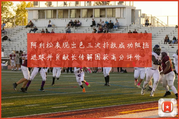 阿利松表现出色三次扑救成功阻挡进球并贡献长传解围获高分评价