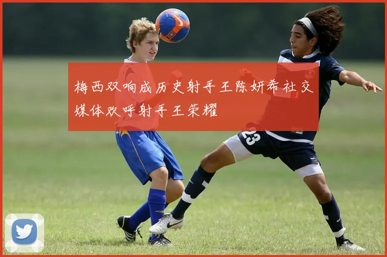 梅西双响成历史射手王陈妍希社交媒体欢呼射手王荣耀
