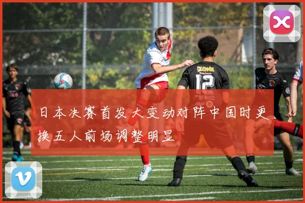 日本决赛首发大变动对阵中国时更换五人前场调整明显
