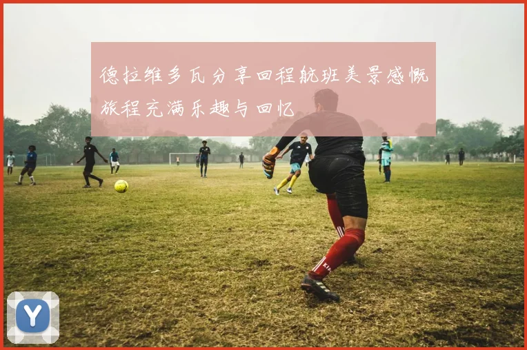 德拉维多瓦分享回程航班美景感慨旅程充满乐趣与回忆