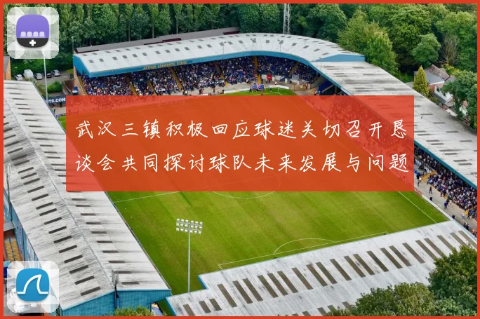 武汉三镇积极回应球迷关切召开恳谈会共同探讨球队未来发展与问题解决