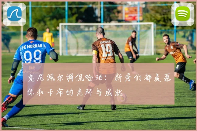 克尼佩尔调侃哈珀：新秀们都羡慕你和卡布的光环与成就