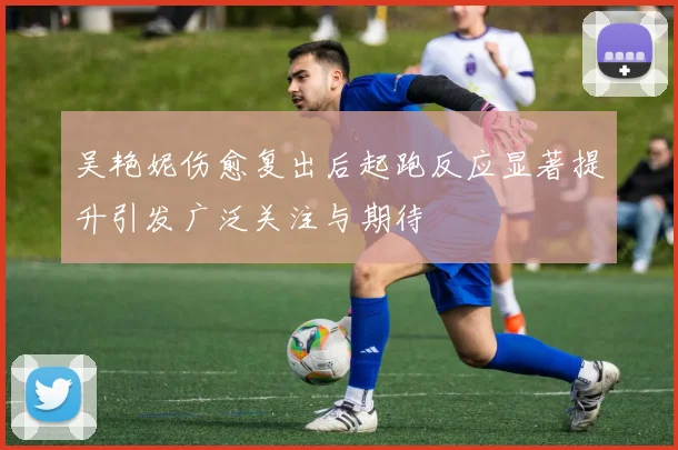 吴艳妮伤愈复出后起跑反应显著提升引发广泛关注与期待
