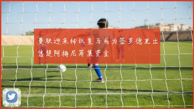 曼联迎来转机皇马或为签罗德里出售楚阿梅尼筹集资金