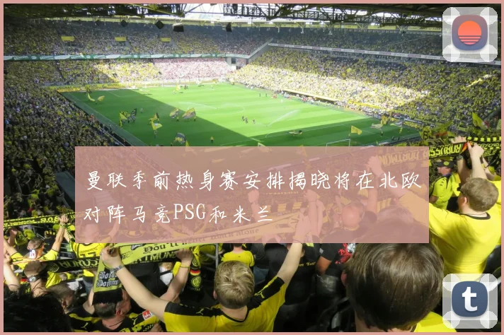 曼联季前热身赛安排揭晓将在北欧对阵马竞PSG和米兰