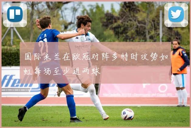 国际米兰在欧冠对阵多特时攻势如虹每场至少进两球
