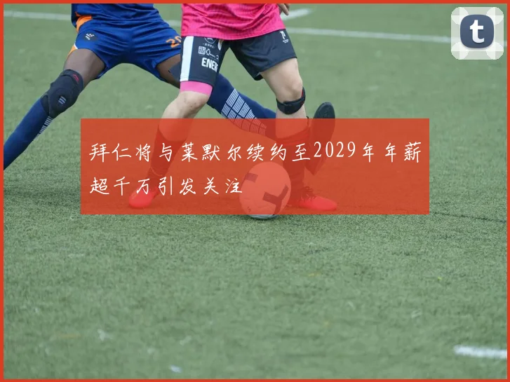 拜仁将与莱默尔续约至2029年年薪超千万引发关注