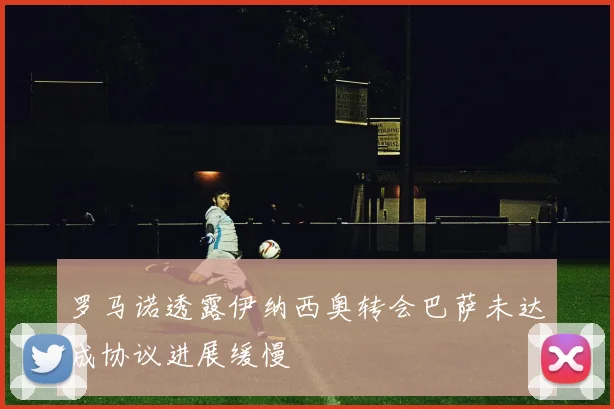 罗马诺透露伊纳西奥转会巴萨未达成协议进展缓慢